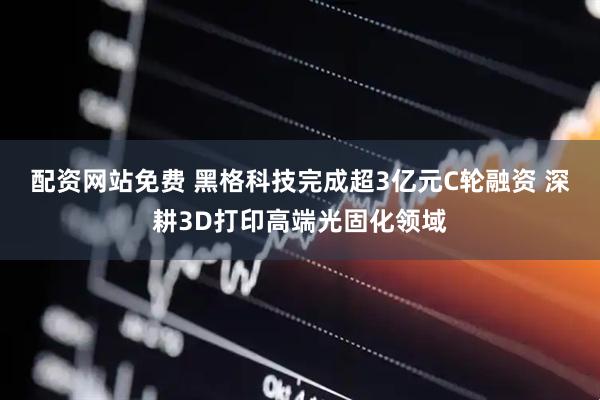 配资网站免费 黑格科技完成超3亿元C轮融资 深耕3D打印高端光固化领域