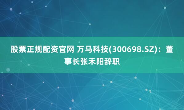 股票正规配资官网 万马科技(300698.SZ)：董事长张禾阳辞职