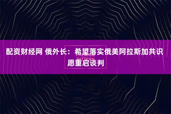 配资财经网 俄外长：希望落实俄美阿拉斯加共识 愿重启谈判