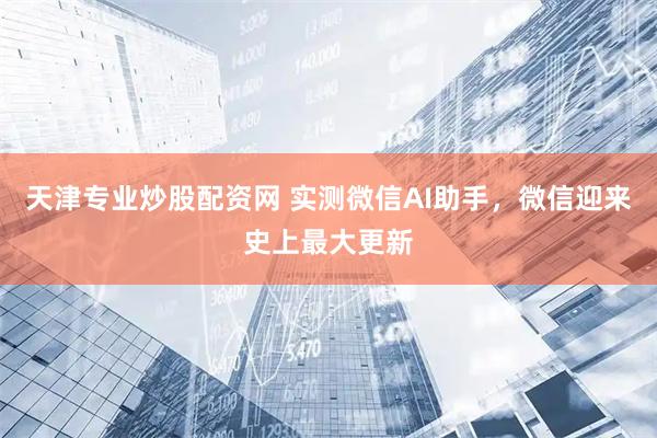 天津专业炒股配资网 实测微信AI助手,微信迎来史上最大更新