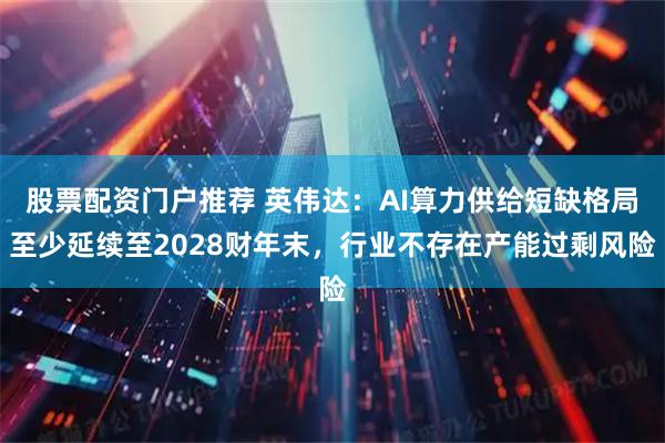 股票配资门户推荐 英伟达：AI算力供给短缺格局至少延续至2028财年末，行业不存在产能过剩风险
