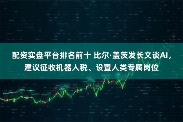 配资实盘平台排名前十 比尔·盖茨发长文谈AI，建议征收机器人税、设置人类专属岗位