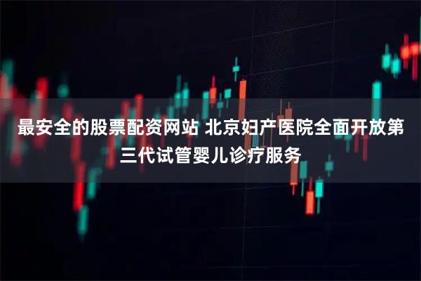 最安全的股票配资网站 北京妇产医院全面开放第三代试管婴儿诊疗服务
