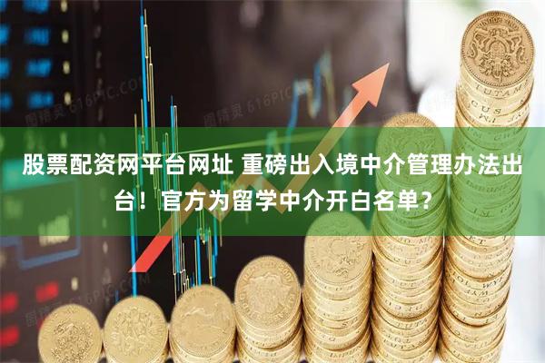 股票配资网平台网址 重磅出入境中介管理办法出台！官方为留学中介开白名单？