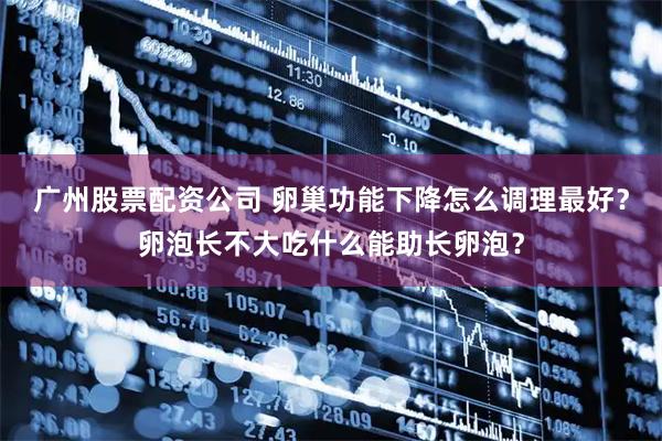 广州股票配资公司 卵巢功能下降怎么调理最好？卵泡长不大吃什么能助长卵泡？