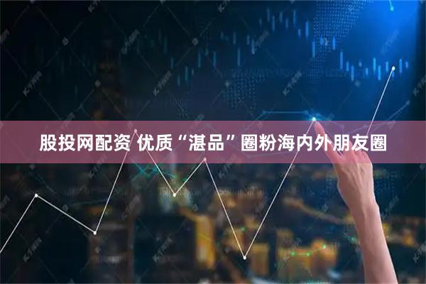股投网配资 优质“湛品”圈粉海内外朋友圈
