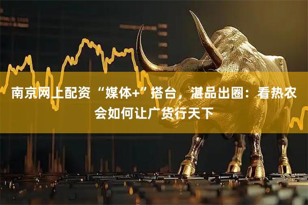 南京网上配资 “媒体+”搭台,湛品出圈:看热农会如何让广货行天下