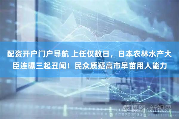 配资开户门户导航 上任仅数日，日本农林水产大臣连曝三起丑闻！民众质疑高市早苗用人能力